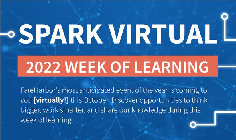 Spark Virtual - 2022 Week of Learning. FareHarbor’s most anticipated event of the year is coming to you (virtually!) this October. Discover opportunities to think bigger, work smarter, and share our knowledge during this week of learning.